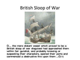 British Sloop of War “  ... the more distant vessel which proved to be a British sloop of war disguised had approached them within fair gunshot, and probably knowing or suspecting their characters, opened their ports and commenced a destructive fire upon them ...”  (19) 