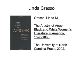 Linda Grasso Grasso, Linda M.   The Artistry of Anger:  Black and White Women’s Literature in America, 1820-1860 .   The University of North Carolina Press, 2002.  