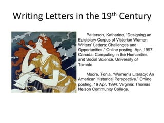 Writing Letters in the 19 th  Century Patterson, Katharine. “Designing an Epistolary Corpus of Victorian Women Writers’ Letters: Challenges and Opportunities.” Online posting. Apr. 1997. Canada: Computing in the Humanities and Social Science, University of Toronto.  Moore, Tonia. “Women’s Literacy: An American Historical Perspective.” Online posting. 19 Apr. 1994. Virginia: Thomas Nelson Community College.  