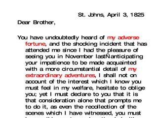 St. Johns, April 3, 1825 Dear Brother, You have undoubtedly heard of  my adverse fortune , and the shocking incident that has attended me since I had the pleasure of seeing you in November last—anticipating your impatience to be made acquainted with a more circumstantial detail of  my extraordinary adventures , I shall not on account of the interest which I know you must feel in my welfare, hesitate to oblige you; yet I must declare to you that it is that consideration alone that prompts me to do it, as even the recollection of the scenes which I have witnessed, you must be sensible must ever be attended with pain: and that I cannot reflect on that I have endured, and the scenes of horror that I have been witness to, without the severest shock.  (10) 