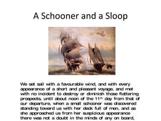 A Schooner and a Sloop We set sail with a favourable wind, and with every appearance of a short and pleasant voyage, and met with no incident to destroy or diminish those flattering prospects, until about noon of the 11 th  day from that of our departure, when a small schooner was discovered standing toward us with her deck full of men, and as she approached us from her suspicious appearance there was not a doubt in the minds of any on board, but that she was a Pirate; ...  (11) 