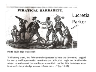 Lucretia Parker Inside cover page illustration “ I fell on my knees, and from one who appeared to have the command, I begged for mercy, and for permission to retire to the cabin, that I might not be either the subject or a witness of the murderous scene that I had but little doubt was about to ensue!—the priviledge was not refused me— …” (pp. 11-12)  