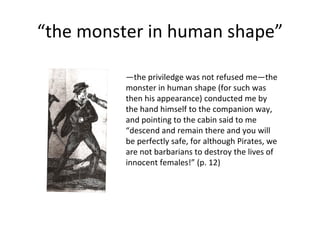 “ the monster in human shape” — the priviledge was not refused me—the monster in human shape (for such was then his appearance) conducted me by the hand himself to the companion way, and pointing to the cabin said to me “descend and remain there and you will be perfectly safe, for although Pirates, we are not barbarians to destroy the lives of innocent females!” (p. 12) 