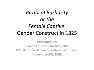 Piratical Barbarity or the Female Captive : Gender Construct in 1825 Presented by: Eva de Lourdes Edwards, PhD 11 th  Islands in Between Conference Curaçao November 5-8, 2008 