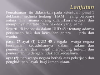 Pemahaman itu didasarkan pada ketentuan pasal 1
deklarasi sedunia tentang HAM          yang berbunyi
antara lain semua orang dilahirkan merdeka dan
mempunyai martabat dan hak-hak yang sama.
Seperti di Indonesia dalam UUD 45 : tentang adanya
persamaan hak dan kewajiban antara          pria dan
wanita.
pasal 27 ayat (1) UUD 45 : segala warga negara
bersamaan kedudukannya dalam hukum dan
pemerintahan dan wajib menjunjung hukum dan
pemerintah itu dengan tidak ada kecualinya,
ayat (2): tiap warga negara berhak atas pekerjaan dan
penghidupan layak bagi kemanusiaan.
 