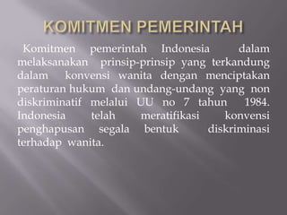 Komitmen pemerintah Indonesia           dalam
melaksanakan prinsip-prinsip yang terkandung
dalam    konvensi wanita dengan menciptakan
peraturan hukum dan undang-undang yang non
diskriminatif melalui UU no 7 tahun       1984.
Indonesia     telah   meratifikasi    konvensi
penghapusan segala bentuk          diskriminasi
terhadap wanita.
 