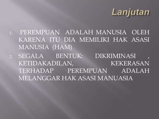 1.   PEREMPUAN ADALAH MANUSIA OLEH
     KARENA ITU DIA MEMILIKI HAK ASASI
     MANUSIA (HAM)
2.   SEGALA   BENTUK:   DIKRIMINASI  ,
     KETIDAKADILAN,         KEKERASAN
     TERHADAP    PEREMPUAN     ADALAH
     MELANGGAR HAK ASASI MANUASIA
 