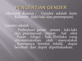 Menurut Kamus : Gender adalah Jenis
    Kelamin (laki-laki dan perempuan)

Gender adalah :
       Perbedaan peran antara laki-laki
    dan perempuan dalam          hal sifat
    , Peran , fungsi , hak, Perilaku yang
    dikonstruksikan oleh masyarakat
    , Karenanya bersifat relatif, dapat
    berubah dan dapat dipertukarkan.
 