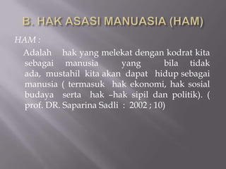 HAM :
 Adalah hak yang melekat dengan kodrat kita
  sebagai manusia          yang        bila tidak
  ada, mustahil kita akan dapat hidup sebagai
  manusia ( termasuk hak ekonomi, hak sosial
  budaya serta hak –hak sipil dan politik). (
  prof. DR. Saparina Sadli : 2002 ; 10)
 