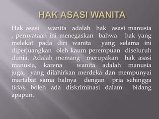 Hak asasi wanita adalah hak asasi manusia
, pernyataan ini menegaskan bahwa hak yang
melekat pada diri wanita     yang selama ini
diperjuangkan oleh kaum perempuan diseluruh
dunia. Adalah memang merupakan hak asasi
manusia, karena       wanita adalah manusia
juga, yang dilahirkan merdeka dan mempunyai
martabat sama halnya dengan pria sehingga
tidak boleh ada diskriminasi dalam    bidang
apapun.
 