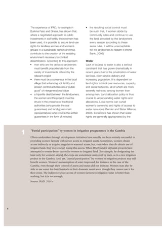 6 
The experience of IFAD, for example in 
Burkina Faso and Ghana, has shown that, 
where a negotiated approach to public 
investments in soil fertility improvement has 
been used, it is possible to secure land-use 
rights for landless women and women’s 
groups in a sustainable fashion and thus 
contribute to the creation of the enabling 
environment necessary to combat 
desertification. According to this approach: 
• men who are the de facto landowners 
must benefit proportionally from the 
variety of investments offered by the 
relevant project 
• there must be a consensus in the local 
village that enhancing soil fertility and 
erosion-control activities are a “public 
good” of intergenerational value 
• a tripartite deal (between the landowners, 
the women and the project) must be 
struck in the presence of traditional 
authorities (who provide the oral 
guarantees) and local government 
representatives (who provide the written 
guarantees in the form of minutes) 
• the resulting social control must 
be such that, if women abide by 
community rules and continue to use 
the land provided by the landowners 
every season according to these 
same rules, it will be unacceptable 
for the landowners to reclaim it (World 
Bank, 2006) 
Water 
Lack of access to water is also a serious 
constraint that has grown dramatically in 
recent years due to the privatization of water 
services, poor service delivery and 
increasing population. It is dependent on 
land rights, control over resources, capacity, 
and social networks, all of which are more 
severely restricted among women than 
among men. Land allocation policy is thus 
crucial to understanding water rights and 
allocations. Local norms can curtail 
women’s ownership and rights of access to 
water resources (Gender and Water Alliance, 
2003). Experience has shown that water 
rights are generally appropriated by the 
1 
“Partial participation” by women in irrigation programmes in the Gambia 
Efforts undertaken through development initiatives have usually not been entirely successful in 
providing women farmers with secure access to irrigated assets. Sometimes, women obtain 
access indirectly or acquire irregular or seasonal access, but, even when they do obtain use of 
irrigated land, they may end up losing this access. When IFAD-funded drylands projects have 
attempted to ensure better access for women to irrigated land (for example, by designating the 
land only for women’s crops), the crops are sometimes taken over by men, as in a rice irrigation 
project in the Gambia. And, yet, “partial participation” by women in irrigation projects may still 
benefit women. Women’s consumption of water improved, for instance in the case of the 
Gambia, even though their control of assets and status did not increase. Women may also be 
able to use water for their livestock or their domestic needs even though they cannot use it for 
their crops. The indirect or poor access of women farmers to irrigation water is better than 
nothing, but it is not enough. 
Source: IFAD, 2001b. 
 