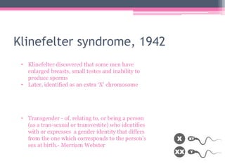 Klinefelter syndrome, 1942
• Klinefelter discovered that some men have
enlarged breasts, small testes and inability to
produce sperms
• Later, identified as an extra ‘X’ chromosome
• Transgender - of, relating to, or being a person
(as a tran-sexual or transvestite) who identifies
with or expresses a gender identity that differs
from the one which corresponds to the person’s
sex at birth.- Merriam Webster
 