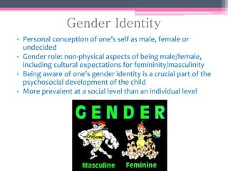 Gender Identity
• Personal conception of one’s self as male, female or
undecided
• Gender role: non-physical aspects of being male/female,
including cultural expectations for femininity/masculinity
• Being aware of one’s gender identity is a crucial part of the
psychosocial development of the child
• More prevalent at a social level than an individual level
 