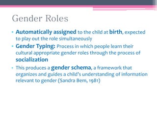 Gender Roles
• Automatically assigned to the child at birth, expected
to play out the role simultaneously
• Gender Typing: Process in which people learn their
cultural appropriate gender roles through the process of
socialization
• This produces a gender schema, a framework that
organizes and guides a child’s understanding of information
relevant to gender (Sandra Bem, 1981)
 