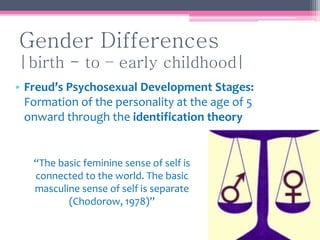 Gender Differences
|birth - to – early childhood|
• Freud’s Psychosexual Development Stages:
Formation of the personality at the age of 5
onward through the identification theory
“The basic feminine sense of self is
connected to the world. The basic
masculine sense of self is separate
(Chodorow, 1978)”
 