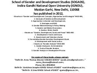 School of Gender and Development Studies (SOGADS),
    Indira Gandhi National Open University (IGNOU),
                Maidan Garhi, New Delhi, 110068
               has published in 2012,
  6 books on "Gender and Development: Concepts, Approaches and Strategies" MGS-001,
                              1. Concepts of Gender and Development
                         2. Approaches to Gender and Development,
                                        3. Strategies and GAD
                          4. Gender Mainstreaming in Policy Making
                                 5. Gender and Market Economies
                                      6. Gender, Work, Health
             ·  4 books on “Gender, Development, Goals and Praxis” MGS-002
                                1. Development: Facets and Issues
                              2. Government and Voluntary Sector
                    3. Formulating Gender-Sensitive Development Goals
                                4. Development with Social Justice
                           ·  3 books on “Gender Analysis” MGS-003
                               1. Gender Analyusis: An Introdution
                                     2. Tools of Gender Analysis
                         3. Gender Analysis in Development Process


                     For copies of these books, please contact:
  "Delhi-Dr. Annu Thomas Director SOGADS IGNOU" <jacob.annu@gmail.com>, "
                          <annu_thomas@hotmail.com>,
                          Phone: 011-29532964
  Delhi-Dr. Vanishree Josephn IGNOU School of GADS" <vanishree@ignou.ac.in>,
         "Delhi-Dr. G Uma IGNOU School of GADS" <guma@ignou.ac.in>,
 