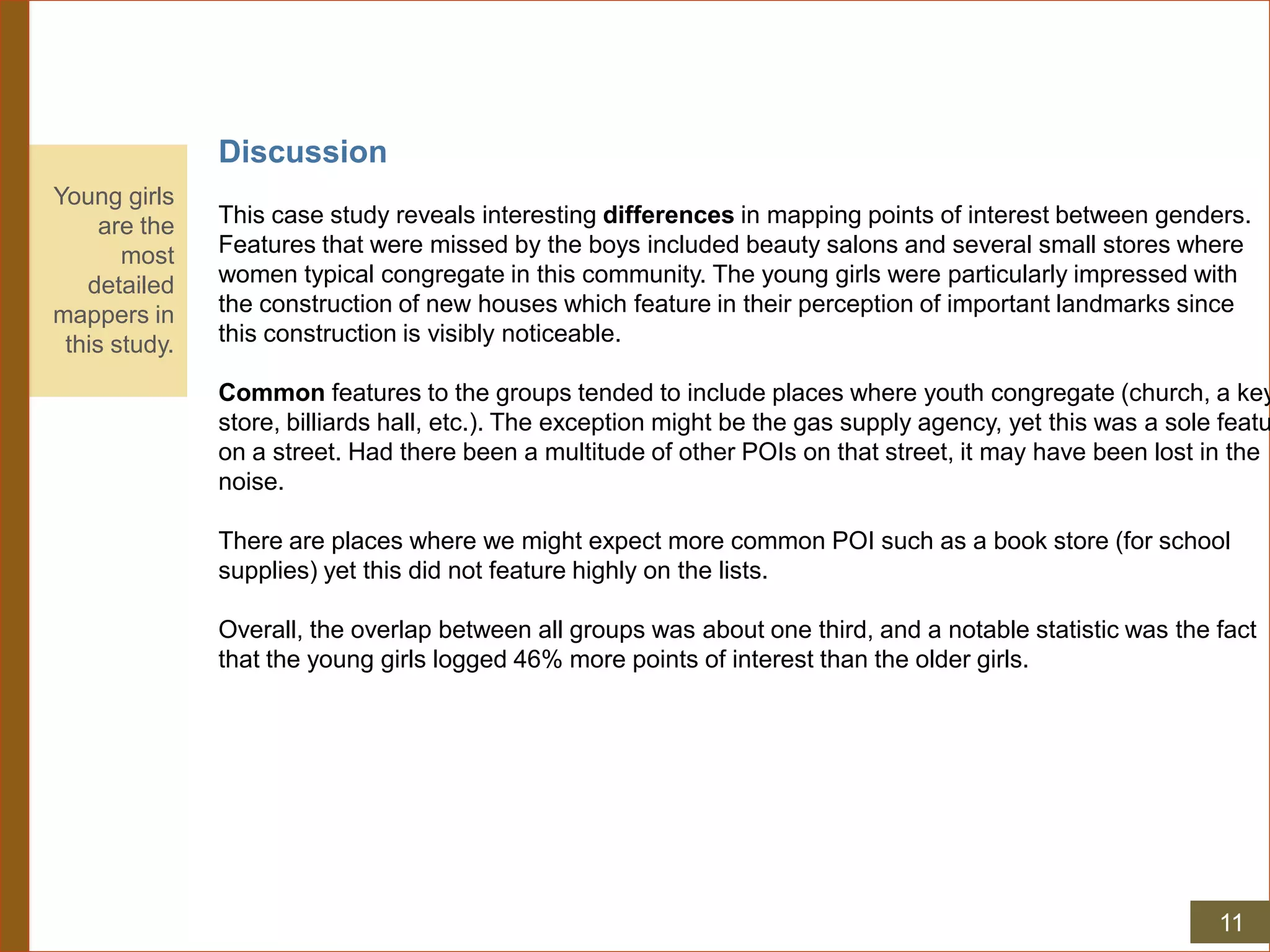 Discussion
This case study reveals interesting differences in mapping points of interest between genders.
Features that were missed by the boys included beauty salons and several small stores where
women typical congregate in this community. The young girls were particularly impressed with
the construction of new houses which feature in their perception of important landmarks since
this construction is visibly noticeable.
Common features to the groups tended to include places where youth congregate (church, a key
store, billiards hall, etc.). The exception might be the gas supply agency, yet this was a sole featu
on a street. Had there been a multitude of other POIs on that street, it may have been lost in the
noise.
There are places where we might expect more common POI such as a book store (for school
supplies) yet this did not feature highly on the lists.
Overall, the overlap between all groups was about one third, and a notable statistic was the fact
that the young girls logged 46% more points of interest than the older girls.
Young girls
are the
most
detailed
mappers in
this study.
11
 