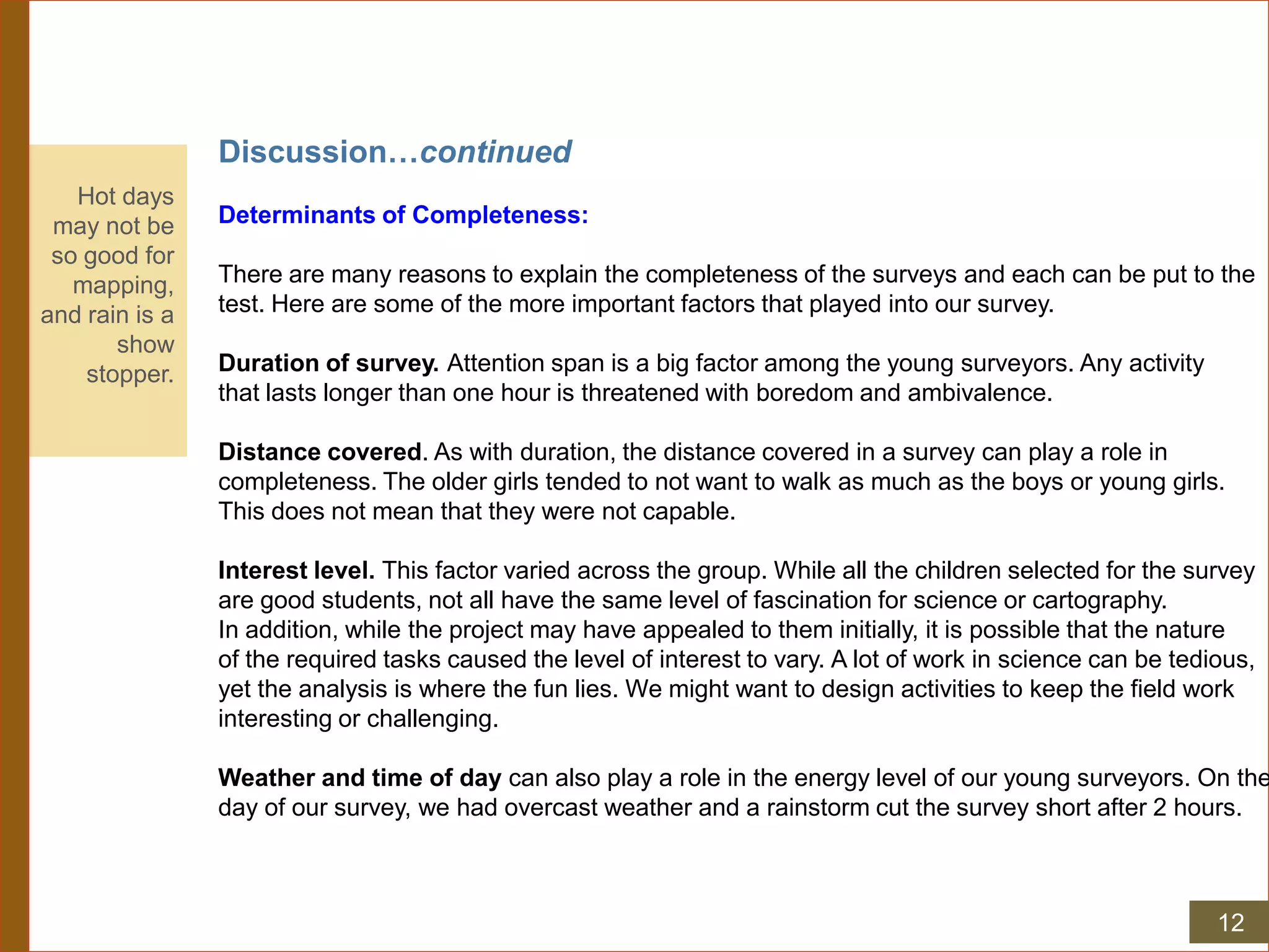 Discussion…continued
Determinants of Completeness:
There are many reasons to explain the completeness of the surveys and each can be put to the
test. Here are some of the more important factors that played into our survey.
Duration of survey. Attention span is a big factor among the young surveyors. Any activity
that lasts longer than one hour is threatened with boredom and ambivalence.
Distance covered. As with duration, the distance covered in a survey can play a role in
completeness. The older girls tended to not want to walk as much as the boys or young girls.
This does not mean that they were not capable.
Interest level. This factor varied across the group. While all the children selected for the survey
are good students, not all have the same level of fascination for science or cartography.
In addition, while the project may have appealed to them initially, it is possible that the nature
of the required tasks caused the level of interest to vary. A lot of work in science can be tedious,
yet the analysis is where the fun lies. We might want to design activities to keep the field work
interesting or challenging.
Weather and time of day can also play a role in the energy level of our young surveyors. On the
day of our survey, we had overcast weather and a rainstorm cut the survey short after 2 hours.
Hot days
may not be
so good for
mapping,
and rain is a
show
stopper.
12
 