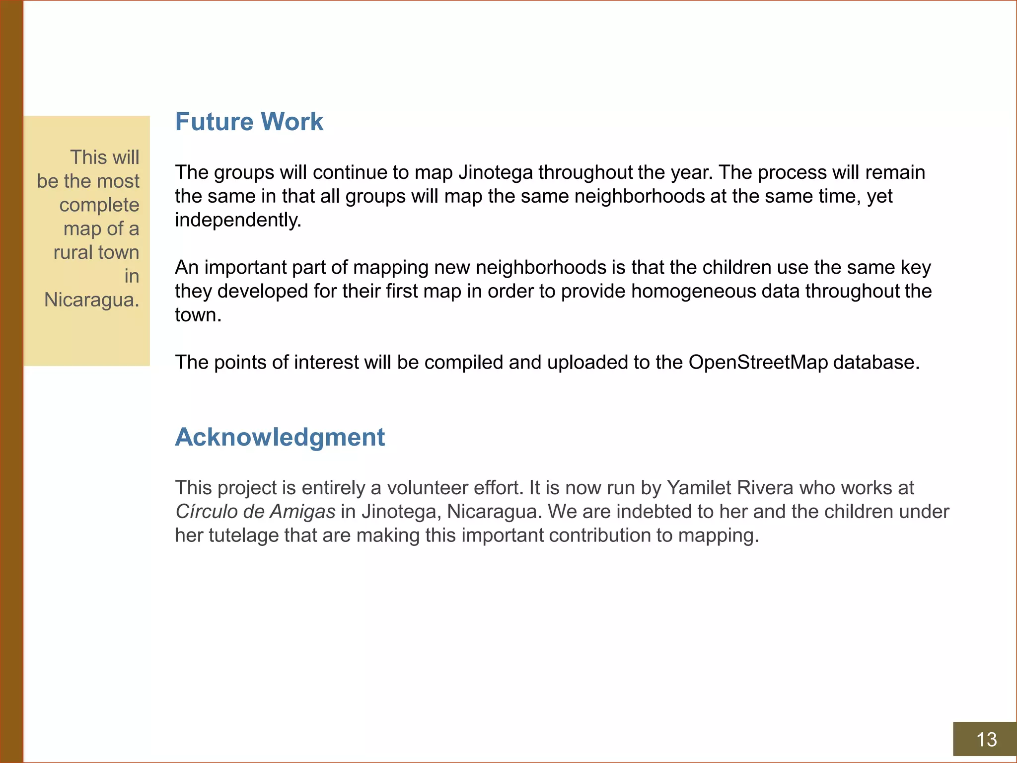 Future Work
The groups will continue to map Jinotega throughout the year. The process will remain
the same in that all groups will map the same neighborhoods at the same time, yet
independently.
An important part of mapping new neighborhoods is that the children use the same key
they developed for their first map in order to provide homogeneous data throughout the
town.
The points of interest will be compiled and uploaded to the OpenStreetMap database.
Acknowledgment
This project is entirely a volunteer effort. It is now run by Yamilet Rivera who works at
Círculo de Amigas in Jinotega, Nicaragua. We are indebted to her and the children under
her tutelage that are making this important contribution to mapping.
This will
be the most
complete
map of a
rural town
in
Nicaragua.
13
 