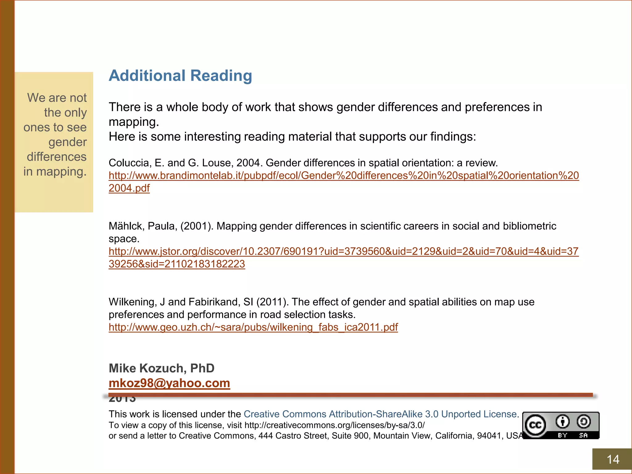 Additional Reading
There is a whole body of work that shows gender differences and preferences in
mapping.
Here is some interesting reading material that supports our findings:
Coluccia, E. and G. Louse, 2004. Gender differences in spatial orientation: a review.
http://www.brandimontelab.it/pubpdf/ecol/Gender%20differences%20in%20spatial%20orientation%20
2004.pdf
Mählck, Paula, (2001). Mapping gender differences in scientific careers in social and bibliometric
space.
http://www.jstor.org/discover/10.2307/690191?uid=3739560&uid=2129&uid=2&uid=70&uid=4&uid=37
39256&sid=21102183182223
Wilkening, J and Fabirikand, SI (2011). The effect of gender and spatial abilities on map use
preferences and performance in road selection tasks.
http://www.geo.uzh.ch/~sara/pubs/wilkening_fabs_ica2011.pdf
Mike Kozuch, PhD
mkoz98@yahoo.com
2013
We are not
the only
ones to see
gender
differences
in mapping.
This work is licensed under the Creative Commons Attribution-ShareAlike 3.0 Unported License.
To view a copy of this license, visit http://creativecommons.org/licenses/by-sa/3.0/
or send a letter to Creative Commons, 444 Castro Street, Suite 900, Mountain View, California, 94041, USA.
14
 