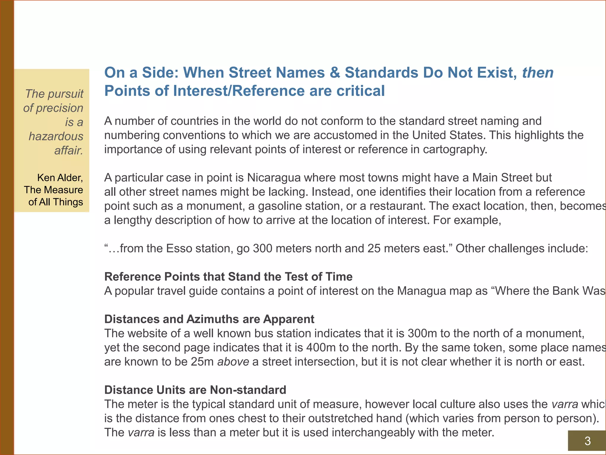 On a Side: When Street Names & Standards Do Not Exist, then
Points of Interest/Reference are critical
A number of countries in the world do not conform to the standard street naming and
numbering conventions to which we are accustomed in the United States. This highlights the
importance of using relevant points of interest or reference in cartography.
A particular case in point is Nicaragua where most towns might have a Main Street but
all other street names might be lacking. Instead, one identifies their location from a reference
point such as a monument, a gasoline station, or a restaurant. The exact location, then, becomes
a lengthy description of how to arrive at the location of interest. For example,
“…from the Esso station, go 300 meters north and 25 meters east.” Other challenges include:
Reference Points that Stand the Test of Time
A popular travel guide contains a point of interest on the Managua map as “Where the Bank Was”
Distances and Azimuths are Apparent
The website of a well known bus station indicates that it is 300m to the north of a monument,
yet the second page indicates that it is 400m to the north. By the same token, some place names
are known to be 25m above a street intersection, but it is not clear whether it is north or east.
Distance Units are Non-standard
The meter is the typical standard unit of measure, however local culture also uses the varra which
is the distance from ones chest to their outstretched hand (which varies from person to person).
The varra is less than a meter but it is used interchangeably with the meter.
The pursuit
of precision
is a
hazardous
affair.
Ken Alder,
The Measure
of All Things
3
 