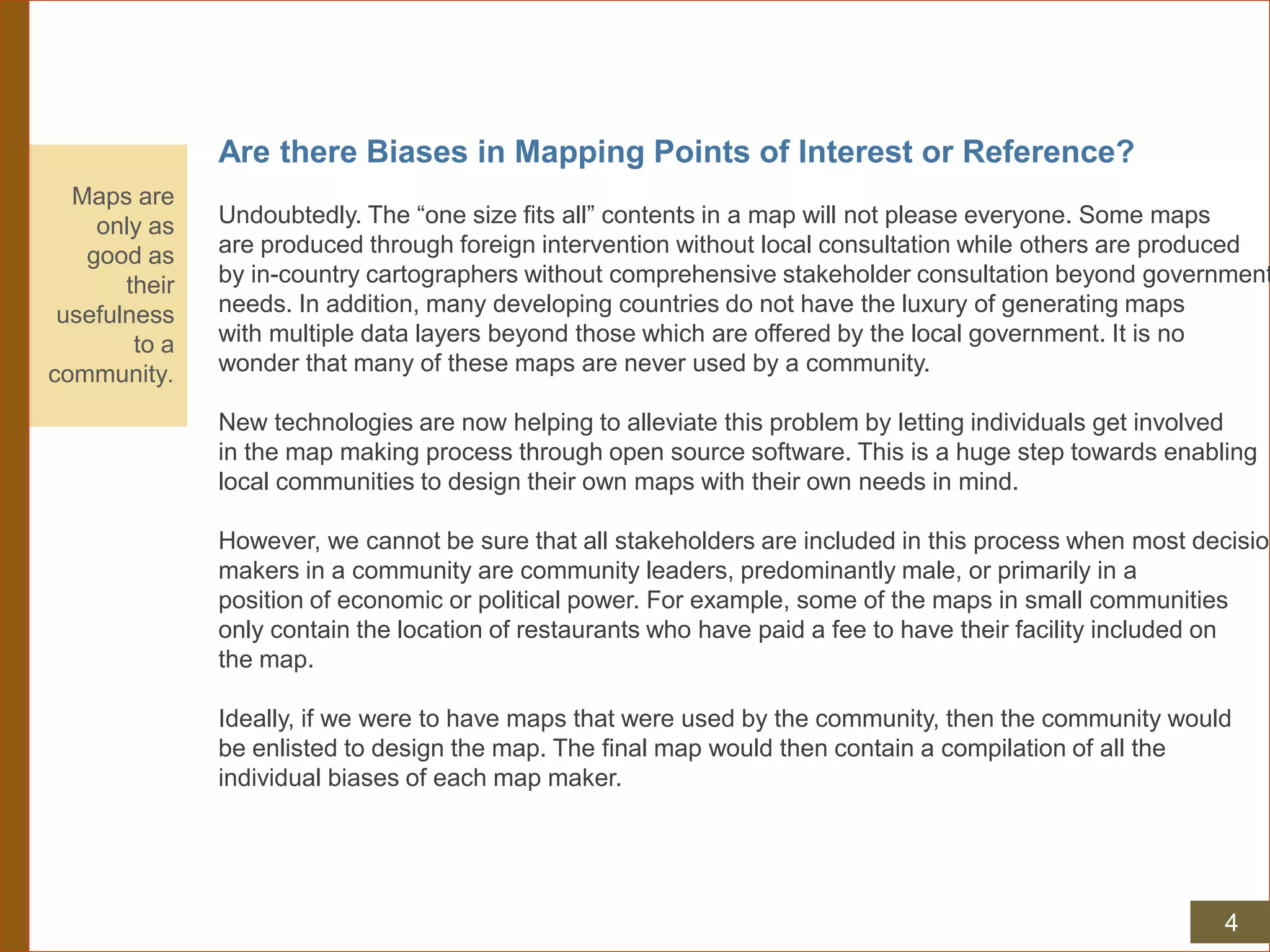 Are there Biases in Mapping Points of Interest or Reference?
Undoubtedly. The “one size fits all” contents in a map will not please everyone. Some maps
are produced through foreign intervention without local consultation while others are produced
by in-country cartographers without comprehensive stakeholder consultation beyond government
needs. In addition, many developing countries do not have the luxury of generating maps
with multiple data layers beyond those which are offered by the local government. It is no
wonder that many of these maps are never used by a community.
New technologies are now helping to alleviate this problem by letting individuals get involved
in the map making process through open source software. This is a huge step towards enabling
local communities to design their own maps with their own needs in mind.
However, we cannot be sure that all stakeholders are included in this process when most decision
makers in a community are community leaders, predominantly male, or primarily in a
position of economic or political power. For example, some of the maps in small communities
only contain the location of restaurants who have paid a fee to have their facility included on
the map.
Ideally, if we were to have maps that were used by the community, then the community would
be enlisted to design the map. The final map would then contain a compilation of all the
individual biases of each map maker.
Maps are
only as
good as
their
usefulness
to a
community.
4
 