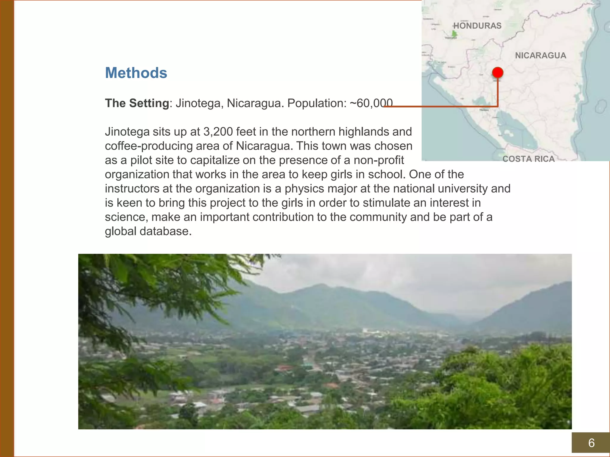 Methods
The Setting: Jinotega, Nicaragua. Population: ~60,000.
Jinotega sits up at 3,200 feet in the northern highlands and
coffee-producing area of Nicaragua. This town was chosen
as a pilot site to capitalize on the presence of a non-profit
organization that works in the area to keep girls in school. One of the
instructors at the organization is a physics major at the national university and
is keen to bring this project to the girls in order to stimulate an interest in
science, make an important contribution to the community and be part of a
global database.
HONDURAS
NICARAGUA
COSTA RICA
6
 
