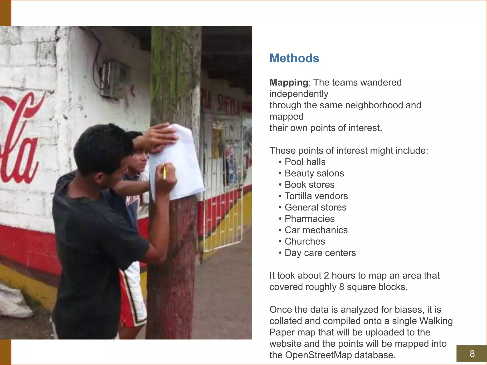 Methods
Mapping: The teams wandered
independently
through the same neighborhood and
mapped
their own points of interest.
These points of interest might include:
• Pool halls
• Beauty salons
• Book stores
• Tortilla vendors
• General stores
• Pharmacies
• Car mechanics
• Churches
• Day care centers
It took about 2 hours to map an area that
covered roughly 8 square blocks.
Once the data is analyzed for biases, it is
collated and compiled onto a single Walking
Paper map that will be uploaded to the
website and the points will be mapped into
the OpenStreetMap database. 8
 