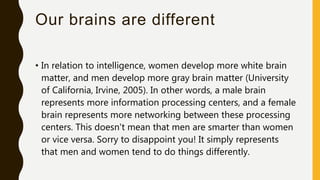 Our brains are different
• In relation to intelligence, women develop more white brain
matter, and men develop more gray brain matter (University
of California, Irvine, 2005). In other words, a male brain
represents more information processing centers, and a female
brain represents more networking between these processing
centers. This doesn't mean that men are smarter than women
or vice versa. Sorry to disappoint you! It simply represents
that men and women tend to do things differently.
 