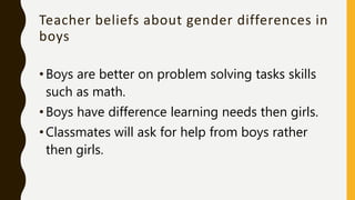 Teacher beliefs about gender differences in
boys
•Boys are better on problem solving tasks skills
such as math.
•Boys have difference learning needs then girls.
•Classmates will ask for help from boys rather
then girls.
 