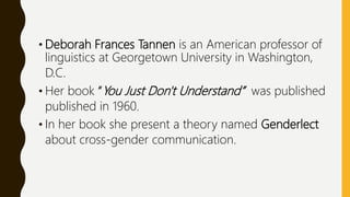 • Deborah Frances Tannen is an American professor of
linguistics at Georgetown University in Washington,
D.C.
• Her book “You Just Don't Understand” was published
published in 1960.
• In her book she present a theory named Genderlect
about cross-gender communication.
 