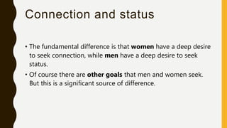 Connection and status
• The fundamental difference is that women have a deep desire
to seek connection, while men have a deep desire to seek
status.
• Of course there are other goals that men and women seek.
But this is a significant source of difference.
 