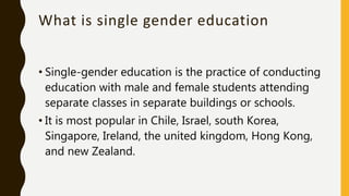 What is single gender education
• Single-gender education is the practice of conducting
education with male and female students attending
separate classes in separate buildings or schools.
• It is most popular in Chile, Israel, south Korea,
Singapore, Ireland, the united kingdom, Hong Kong,
and new Zealand.
 
