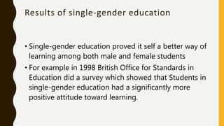 Results of single-gender education
• Single-gender education proved it self a better way of
learning among both male and female students
• For example in 1998 British Office for Standards in
Education did a survey which showed that Students in
single-gender education had a significantly more
positive attitude toward learning.
 