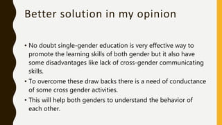 Better solution in my opinion
• No doubt single-gender education is very effective way to
promote the learning skills of both gender but it also have
some disadvantages like lack of cross-gender communicating
skills.
• To overcome these draw backs there is a need of conductance
of some cross gender activities.
• This will help both genders to understand the behavior of
each other.
 