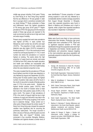 SAARC Journal of Tuberculosis, Lung Diseases & HIV/AIDS

middle age groups including 15-44 years.12 Study
by Chan-Yeung et al. from Hong Kong reported
that the sex difference in TB was greater in older
than in younger which is somehow consistent with
our study ﬁndings.15-16 Study conducted, in Palpa
and Kathmandu found the highest prevalence
of TB among age group 20-30 years.16-17 Higher
prevalence of TB in the age group 20-39 is because
people of these age groups are exposed to the
outer environment as well as due to high work load
and wide range of mobility.
Present study revealed that ward wise prevalence
was highest (27.78%) in ward number four
followed by ward number two (22.22%) and eight
(16.67%). The proportion of male positive case
detection was also higher (16.67%) compared to
female positives(11.11%) in the community of ward
number four and equal proportion (11.11%) in ward
number one where the prevalence is in second
highest on ranking. The wards where the high
proportion of cases found are remote rural areas
(>5 KM far from PHC) where the health education
and health care facilities are inaccessible with
compare to other wards (<5 Km from health facility)
where the case detection proportion is low.
This study revealed that the prevalence of TB was
found highest (one-third of total case detection) in
July followed by August and September (22.22%).
Among total 18 smear positive cases, the highest
number of positive male cases (22.22%) found in
the month of July which is double of female positive
case (11.11%) in the same month. Similarly the
highest female positive cases (16.67%) were
detected in the month of October which is triple
fold more than male positive cases (5.55%) in the
same month. The reason of high prevalence of
PTB in the month of August might be due to high
incidence of cough and cold which may help in the
transmission of PTB during coughing in the month
due to seasonal change. Study carried out in
other parts of Nepal showed the similar results.6-18
Study from Hong Kong also showed the seasonal
variation have signiﬁcant role for occurring the
pulmonary tuberculosis. The trough occurred in
either January or February, while the peak occurred
between May and August.19 Similarly study
conducted in four countries; Mongolia, Moldova,
Zimbabwe and Uganda showed a similar trend of
SAARC J TUBER LUNG DIS HIV/AIDS 2013;X(1)

case identiﬁcation.19 Excess proportion of cases
among suspects in June and July, followed by a
considerable decline to below average proportions
from August through December in Mongolia.
Lower than expected proportions were found in
March in Moldova and Zimbabwe and in April in
Uganda, while a higher than expected prevalence
was recorded in September in Zimbabwe.20
CONCLUSION
Males were found more likely to have pulmonary
tuberculosis than females. Productive age group
people were more vulnerable to PTB. There was
no signiﬁcant seasonal variation in PTB case
identiﬁcation though the suspected cases were high
in September and October. Gender speciﬁc case
identiﬁcation and preventive measure targeting
to the most productive age group population will
eventually supports to reduce the risk of pulmonary
Tuberculosis.
REFERENCES
1.

Grange, JM, Greenwood, D, Slack RC, Peuthere
JF. Medical Microbiology 1998, 15th ed. ELBS
Churchill Livingstone, UK, 215 p.

2.

World Health Organization. Tuberculosis Control in
the South-East Asia Region, Geneva, Switzerland
2012.

3.

Miller B, Schieffelbein C. Tuberculosis, Bulletin.
WHO 1998;76:141-43.

4.

WHO. Global Tuberculosis Report. World Health
Organization, Geneva, Switzerland 2012.

5.

Annual Report 2010/2011. Ministry of Health
and Population, Department of Health Services,
Kathmandu, Nepal.

6.

World Health Organization. The World Health
Report: shaping the future. Geneva 2003.

7.

Bashour H, Mamaree F. Gender differences and
tuberculosis in the Syrian Arab Republic: patients’
attitudes, compliance and outcomes. Eastern
Mediterranean Health Journal 2003;9:27-38.

8.

Uplekar M, Rangan S, Ogden J. Gender and
tuberculosis control: towards a strategy for
research and action, WHO/TB/2000.280. Geneva:
World Health Organization, 1999.

11

 