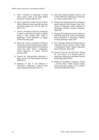 SAARC Journal of Tuberculosis, Lung Diseases & HIV/AIDS

Smith I. Prevalence of Tuberculosis in Gorkha
district, Nepal. Journal of the Nepal Medical
Association; TB special 1994;18:14-19.

15. Kong Chan-Yeung M, Noertjojo K, Chan S L, Tam
C M Sex differences in tuberculosis in Hong Kong.
Int J Tuberc Lung Dis 2002;6:11-18.

10. Iqbal Tn, Raziq Md A, Hussain Z, Anjum N, Atiq S.
Gender differences among suspected pulmonary
tuberculosis patients. Ann. Pak. Inst. Med. Sci.
2011;7: 14-17.

16. Dhungana JR. Tuberculosis and HIV co-infection in
patients attending Tansen Hospital, Palpa. (M.Sc.
Thesis of microbiology). Central Department of
Microbiology, Tribhuvan University, Kathmandu,
Nepal 2002.

9.

11. Joshi R S. Prevalence of Pulmonary Tuberculosis
in relation to socio-behavioral aspects in patients
visiting in Patan Hospital (M.Sc. Thesis in
parasitology). Central Department of Zoology,
Tribhuvan University; 2004.
12. Sharma SK. A study on prevalence of Pulmonary
Tuberculosis among the suspected cases visiting in
Gorkha District Hospital, Nepal and TB awareness
among them (M.Sc. Thesis in parasitologiy).
Central Department of Zoology, Tribhuvan
University; 2008.
13. Shrestha HG. Extra-pulmonary tuberculosis in
Nepal. Journal of the Nepal Medical Association
1989;9:16-23.
14. Sabawoon W, Sato H. Sex Difference in
Tuberculosis in Afghanistan: A National Cohort
Study. Mycobacterial Diseases 2012;2:1-5.

12

17. Dhungana GP. Tuberculosis and HIV co-infection in
Kathmandu Valley (M.Sc. Thesis of microbiology).
Central Department of Microbiology, Tribhuvan
University, Kathmandu, Nepal; 2004.
18. NTC. Knowledge, Attitude and Practices Study on
Tuberculosis among community People, Report
of Sindhupalchok District. National Tuberculosis
Center, Kathmandu, Nepal; 2009.
19. Leung CC, Chan CK, Yew WW, Tang N, Thomas
YK Chiu Chang C et al. Seasonal pattern of
tuberculosis in Hong Kong. International Journal of
Epidemiology 2005;34:924-30.
20. Mabaera B, Nymadawa N, Katamba A, Dumitru
L, Jens ML, Hans L. Rieder. Seasonal variation
among tuberculosis suspects in four countries.
International Health 2009;1:53-60.

SAARC J TUBER LUNG DIS HIV/AIDS 2013;X(1)

 