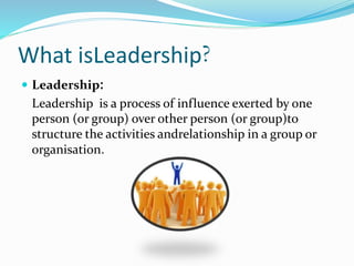 What isLeadership?
 Leadership:
Leadership is a process of influence exerted by one
person (or group) over other person (or group)to
structure the activities andrelationship in a group or
organisation.
 