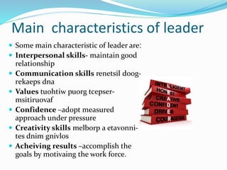Main characteristics of leader
 Some main characteristic of leader are:
 Interpersonal skills- maintain good
relationship
 Communication skills -renetsil doog
rekaeps dna
 Values -tuohtiw puorg tcepser
msitiruovaf
 Confidence –adopt measured
approach under pressure
 Creativity skills -melborp a etavonni
tes dnim gnivlos
 Acheiving results –accomplish the
goals by motivaing the work force.
 
