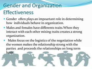 Gender and Organization
Effectiveness
 Gender often plays an impoartant role in determining
how individuals behave in organization.
 Males and females have differents traits.When they
interact with each other mixing traits creates a strong
organization.
 Males focus on the logistics of the negotiation while
the women makes the relationship strong with the
parties and proceeds the relationships on long term
basis.
 