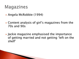 





Angela McRobbie (1994)
Content analysis of girl’s magazines from the
70s and 90s

Jackie magazine emphasised the importance
of getting married and not getting ‘left on the
shelf’

 