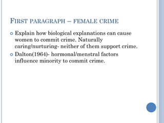 FIRST PARAGRAPH – FEMALE CRIME
Explain how biological explanations can cause
women to commit crime. Naturally
caring/nurturing- neither of them support crime.
 Dalton(1964)- hormonal/menstral factors
influence minority to commit crime.


 