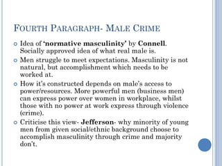 FOURTH PARAGRAPH- MALE CRIME







Idea of ‘normative masculinity’ by Connell.
Socially approved idea of what real male is.
Men struggle to meet expectations. Masculinity is not
natural, but accomplishment which needs to be
worked at.
How it’s constructed depends on male’s access to
power/resources. More powerful men (business men)
can express power over women in workplace, whilst
those with no power at work express through violence
(crime).
Criticise this view- Jefferson- why minority of young
men from given social/ethnic background choose to
accomplish masculinity through crime and majority
don’t.

 
