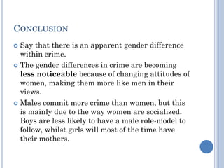 CONCLUSION
Say that there is an apparent gender difference
within crime.
 The gender differences in crime are becoming
less noticeable because of changing attitudes of
women, making them more like men in their
views.
 Males commit more crime than women, but this
is mainly due to the way women are socialized.
Boys are less likely to have a male role-model to
follow, whilst girls will most of the time have
their mothers.


 