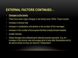EXTERNAL FACTORS CONTINUED…
• Changes in the family
• There have been major changes in the family since 1970s. These include:
• increase in divorce rate
• increase in cohabitation and decline in the number of first marriages
• increase in the number of lone-parent families (mostly female headed)
• smaller families.
• These changes have affected girl's attitude towards education. E.g. An
increase in the divorce rate encourages girls to look after themselves and to
do well at school so they can become 'independent'.
 
