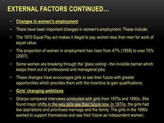 EXTERNAL FACTORS CONTINUED…
• Changes in women's employment
• There have been important changes in women's employment. These include:
• The 1970 Equal Pay act makes it illegal to pay women less than men for work of
equal value.
• The proportion of women in employment has risen from 47% (1959) to over 70%
(2007).
• Some women are breaking through the 'glass ceiling'- the invisible barrier which
keeps them out of professional and managerial jobs.
• These changes have encourages girls to see their future with greater
opportunities which provides them with the incentive to gain qualifications.
• Girls' changing ambitions
• Sharpe compared interviews conducted with girls from 1970s and 1990s. She
found major shifts in the way girls see their future now. In 1970s, the girls had
low aspirations and prioritised marriage and the family. The girls in the 1990s
wanted to support themselves and see their future as independent women.
 