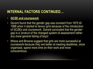 INTERNAL FACTORS CONTINUED…
• GCSE and coursework
• Gorard found that the gender gap was constant from 1975 till
1988 when it started to favour girls because of the introduction
of GCSEs and coursework. Gorard concluded that the gender
gap is a 'product of the changed system of assessment rather
any more general failing of boys'.
• Mitsos and Browne suggest that girls are more successful at
coursework because they are better at meeting deadlines, more
organised, spend more time on their work and more
conscientious.
 