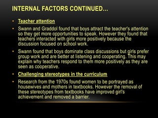 INTERNAL FACTORS CONTINUED…
• Teacher attention
• Swann and Graddol found that boys attract the teacher's attention
so they get more opportunities to speak. However they found that
teachers interacted with girls more positively because the
discussion focused on school work.
• Swann found that boys dominate class discussions but girls prefer
group work and are better at listening and cooperating. This may
explain why teachers respond to them more positively as they are
seen as cooperative.
• Challenging stereotypes in the curriculum
• Research from the 1970s found women to be portrayed as
housewives and mothers in textbooks. However the removal of
these stereotypes from textbooks have improved girl's
achievement and removed a barrier.
 