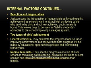 INTERNAL FACTORS CONTINUED…
• Selection and league tables
• Jackson sees the introduction of league table as favouring girl's
achievement as schools want to attract high achieving pupils
who tend to be girls and not low achieving pupils (majority
boys). This leaves boys to be seen as 'liability students'-
obstacles to the school improving its league system.
• Two types of girls' achievement
• Liberal feminists- They celebrate the progress made so far on
improving achievement, but believe that more progress will be
made by educational opportunities policies and overcoming
stereotypes.
• Radical feminists- They see the progress made but still see
school as remaining patriarchal e.g. education still limits subject
choices and there are still more male head teachers than
female.
 