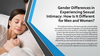 Gender Differences in
Experiencing Sexual
Intimacy: How Is It Different
for Men and Women?
Throughout history, the terms gender and sexuality
have been used interchangeably.Anindividual'sgender
is a product of socialconstruct, whiletheir reproductive
system decideswhether they are biologicallymaleor
female.The genderingof sexes has led to differential
experienceswith their sexuality and presumed sexual
orientation.Therefore, sexual intimacyis experienced
differentlyby men and women due to multiplefactors.
Let's discussthe gender differencesinsexuality and
how men and women experience intimacydifferently.
 